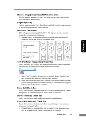 Page 85Software Setup79
Chapter 3
[Reverse Image] Check Box (TWAIN driver only)
The document is scanned with black and white reversed when scanning in 
black and white (binary) mode.
[Edge Emphasis]
Adjusts image contours. Move the slider toward Soft to soften image contours, 
or toward Sharp to sharpen image contours.
[Document Orientation]
This setting selects an angle (0, 90, 180 or 270 degrees) to rotate scanned 
images for orientation normalization. 
☞Scanned images are rotated as follows according to the...