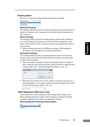 Page 89Software Setup83
Chapter 3
Feeding Option
Here you can select the feeding method for document scanning.
[Standard Feeding]
This feeding method is good for scanning small batches of documents that are 
loaded one batch at a time: scanning stops when the loaded documents have 
been scanned.
[Panel Feeding]
This feeding method is good for scanning batches of documents of different 
sizes: after loading the documents, press the Job button (assigned as a Start 
button on the scanner) to start scanning, and...