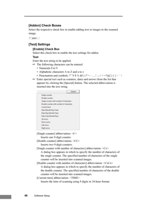 Page 9286Software Setup
[Addon] Check Boxes
Select the respective check box to enable adding text or images to the scanned 
image.
[Text] Settings
[Enable] Check Box
Select this check box to enable the text settings for addon.
Te x t
Enter the text string to be applied.
☞The following characters can be entered.
• Numerals 0 to 9
• Alphabetic characters A to Z and a to z
• Punctuation and symbols: ! # $ % &( ) * + - . , / : ; < > =?@[ ] { } ~ ` \
☞Enter special text such as counters, dates and arrows from the...