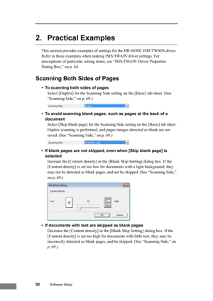 Page 9892Software Setup
2. Practical Examples
This section provides examples of settings for the DR-6030C ISIS/TWAIN driver. 
Refer to these examples when making ISIS/TWAIN driver settings. For 
descriptions of particular setting items, see “ISIS/TWAIN Driver Properties 
Dialog Box,” on p. 64.
Scanning Both Sides of Pages
• To scanning both sides of pages
Select [Duplex] for the Scanning Side setting on the [Basic] tab sheet. (See 
“Scanning Side,” on p. 69.)
• To avoid scanning blank pages, such as pages at...
