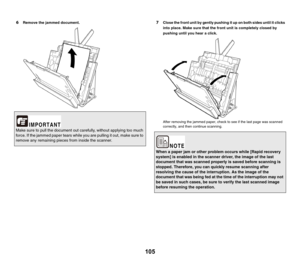 Page 105105
6Remove the jammed document.7Close the front unit by gently pushing it up on both sides until it clicks 
into place. Make sure that the front unit is completely closed by 
pushing until you hear a click.
After removing the jammed paper, check to see if the last page was scanned 
correctly, and then continue scanning.
Make sure to pull the document out carefully, without applying too much 
force. If the jammed paper tears while you are pulling it out, make sure to 
remove any remaining pieces from...