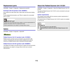 Page 113113
Replacement parts
###HOME > Chapter 13 Appendix > Replacement parts###
Exchange roller kit (product code: 5484B001)
Kit to replace the rollers (feed roller, retard roller) and document holding 
guide.
For the replacement procedure, see When to replace the consumable 
parts on p.94.
Option
###HOME > Chapter 13 Appendix > Option###
Flatbed Scanner Unit 101 (product code: 4101B001)
Flatbed scanner unit that can be connected to and used with a DR 
scanner. Connecting the unit to this scanner enables you...