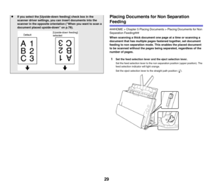 Page 2929Placing Documents for Non Separation 
Feeding
###HOME > Chapter 5 Placing Documents > Placing Documents for Non 
Separation Feeding###
When scanning a thick document one page at a time or scanning a 
document that has multiple pages fastened together, set document 
feeding to non separation mode. This enables the placed document 
to be scanned without the pages being separated, regardless of the 
number of pages.
1Set the feed selection lever and the eject selection lever.
Set the feed selection lever...