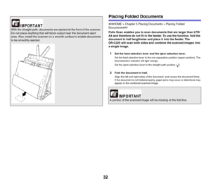 Page 3232
Placing Folded Documents
###HOME > Chapter 5 Placing Documents > Placing Folded 
Documents###
Folio Scan enables you to scan documents that are larger than LTR/
A4 and therefore do not fit in the feeder. To use the function, fold the 
document in half lengthwise and place it into the feeder. The 
DR-C225 will scan both sides and combine the scanned images into 
a single image.
1Set the feed selection lever and the eject selection lever.
Set the feed selection lever to the non separation position...