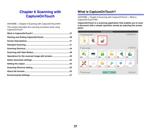 Page 3737
Chapter 6 Scanning with 
CaptureOnTouch
###HOME > Chapter 6 Scanning with CaptureOnTouch###
This section describes the scanning procedure when using 
CaptureOnTouch.
What is CaptureOnTouch?................................................................. 37
Starting and Exiting CaptureOnTouch.............................................. 39
Screen Descriptions ........................................................................... 41
Standard Scanning...