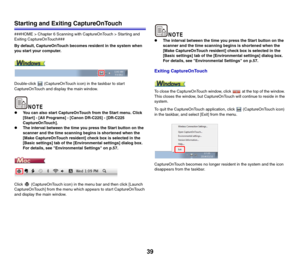Page 3939
Starting and Exiting CaptureOnTouch
###HOME > Chapter 6 Scanning with CaptureOnTouch > Starting and 
Exiting CaptureOnTouch###
By default, CaptureOnTouch becomes resident in the system when 
you start your computer.
Double-click   (CaptureOnTouch icon) in the taskbar to start 
CaptureOnTouch and display the main window.
zYou can also start CaptureOnTouch from the Start menu. Click 
[Start] - [All Programs] - [Canon DR-C225] - [DR-C225 
CaptureOnTouch].
zThe interval between the time you press the...
