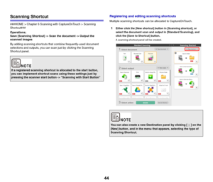 Page 4444
Scanning Shortcut
###HOME > Chapter 6 Scanning with CaptureOnTouch > Scanning 
Shortcut###
Operations;
Save [Scanning Shortcut] -> Scan the document -> Output the 
scanned images
By adding scanning shortcuts that combine frequently-used document 
selections and outputs, you can scan just by clicking the Scanning 
Shortcut panel.
Registering and editing scanning shortcuts
Multiple scanning shortcuts can be allocated to CaptureOnTouch.
1Either click the [New shortcut] button in [Scanning shortcut], or...