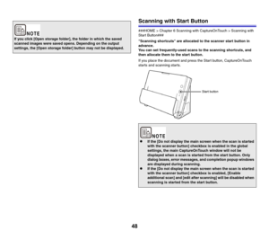 Page 4848
Scanning with Start Button
###HOME > Chapter 6 Scanning with CaptureOnTouch > Scanning with 
Start Button###
Scanning shortcuts are allocated to the scanner start button in 
advance.
You can set frequently-used scans to the scanning shortcuts, and 
then allocate them to the start button.
If you place the document and press the Start button, CaptureOnTouch 
starts and scanning starts.
If you click [Open storage folder], the folder in which the saved 
scanned images were saved opens. Depending on the...