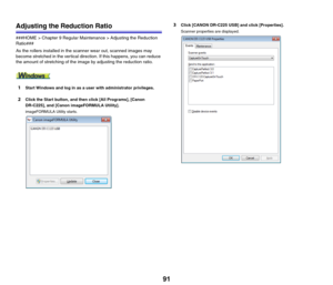 Page 9191
Adjusting the Reduction Ratio
###HOME > Chapter 9 Regular Maintenance > Adjusting the Reduction 
Ratio###
As the rollers installed in the scanner wear out, scanned images may 
become stretched in the vertical direction. If this happens, you can reduce 
the amount of stretching of the image by adjusting the reduction ratio.
1Start Windows and log in as a user with administrator privileges.
2Click the Start button, and then click [All Programs], [Canon 
DR-C225], and [Canon imageFORMULA Utility]....