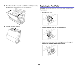 Page 9696
2When closing the front unit, make sure that it is completely closed by 
gently pressing the left and right until you hear a click.
3Close the document feed tray.
Replacing the Feed Roller
###HOME > Chapter 10 Replacing Consumable Parts > Replacing the 
Feed Roller###
1Open the roller cover.
2Slide the feed roller to the left, and then remove it.
3Install the new feed roller. When installing the feed roller, align the 
notch on the roller with the shaft of the front unit. 