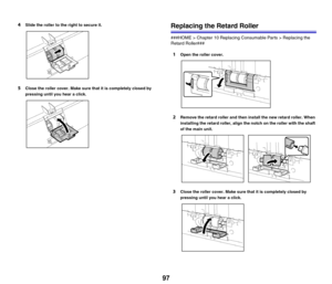 Page 9797
4Slide the roller to the right to secure it.
5Close the roller cover. Make sure that it is completely closed by 
pressing until you hear a click.
Replacing the Retard Roller
###HOME > Chapter 10 Replacing Consumable Parts > Replacing the 
Retard Roller###
1Open the roller cover.
2Remove the retard roller and then install the new retard roller. When 
installing the retard roller, align the notch on the roller with the shaft 
of the main unit.
3Close the roller cover. Make sure that it is completely...