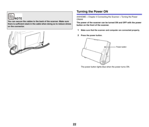 Page 2222
Turning the Power ON
###HOME > Chapter 4 Connecting the Scanner > Turning the Power 
ON###
The power of the scanner can be turned ON and OFF with the power 
button on the front of the scanner.
1Make sure that the scanner and computer are connected properly.
2Press the power button.
The power button lights blue when the power turns ON.
You can secure the cables to the back of the scanner. Make sure 
there is sufficient slack in the cable when doing so to reduce stress 
on the connector. 