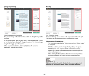Page 5151
[Image alignment]
Click [Image alignment] to display.
The preview image or the slider can be used for the straightening and the 
trimming.
In the preview image, drag the Move grip  , the Straighten grip   and/
or the trimming frame directly. To change the extent of the trimmed image, 
drag the Move grip   on the preview.
When adjustment is finished, click the [OK] button. To cancel the 
adjustment, click the [Back] button.
[Rotate]
Click [Rotate] to display.
The scanned image can be rotated in 90...