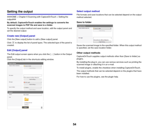 Page 5454
Setting the output
###HOME > Chapter 6 Scanning with CaptureOnTouch > Setting the 
output###
By default, CaptureOnTouch enables the settings to converts the 
scanned images to PDF file and save to a folder.
To specify the output method and save location, edit the output panel and 
set the desired output.
Create new [Output] panel
Click the [New output] button to add a [New output] panel.
Click   to display the list of panel types. The selected type of the panel is 
created.
Edit [Output] panel
The...