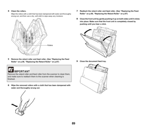 Page 8989
4Clean the rollers.
Wipe the rollers with a cloth that has been dampened with water and thoroughly 
wrung out, and then use a dry, soft cloth to wipe away any moisture.
5Remove the retard roller and feed roller. (See Replacing the Feed 
Roller on p.96, Replacing the Retard Roller on p.97)
6Wipe the removed rollers with a cloth that has been dampened with 
water and thoroughly wrung out.
7Reattach the retard roller and feed roller. (See Replacing the Feed 
Roller on p.96, Replacing the Retard Roller on...