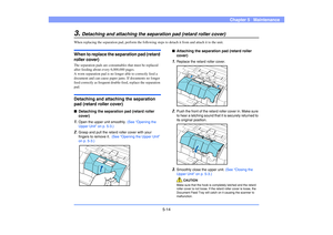 Page 755-14
Chapter 5   Maintenance
3.
Detaching and attaching the separation pad (retard roller cover)
When replacing the separation pad, perform the following steps to detach it from and attach it to the unit. When to replace the separation pad (retard 
roller cover)The separation pads are consumables that must be replaced 
after feeding about every 6,000,000 pages.
A worn separation pad is no longer able to correctly feed a 
document and can cause paper jams. If documents no longer 
feed correctly as...