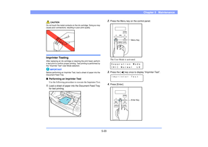 Page 815-20
Chapter 5   Maintenance
CAUTION
Do not touch the metal contacts on the ink cartridge. Doing so may 
cause poor connections, resulting in poor print quality.Imprinter TestingAfter replacing an ink cartridge or cleaning the print head, perform 
a test print to confirm proper printing. Test printing is performed by 
the “Imprinter Test” User Mode selection.
IMPORTANT
Before performing an Imprinter Test, load a sheet of paper into the 
Document Feed Tray.■Performing an Imprinter Test
Use the following...