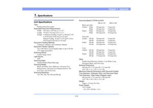 Page 93
7-2
Chapter 7   Appendix
1.
Specifications
Unit SpecificationsTypeDesktop sheet-fed scanner
Scannable Document Requirements
Width: 50.8 mm to 305 mm (2 to 12)
Length: 70 mm to 432 mm (2.8 to 17)
Weight: Continuous  Feeding: 20 g/m
2 to 209 g/m
2 (5 lb 
to 56 lb bond) (0.04 mm to 0.25 mm)
Manual Feeding: 20 g/m
2 to 255 g/m
2 (5 lb to 
64 lb bond) (0.04 mm to 0.30 mm) 
Document Feeding Methods Continuous, Manual, a nd Continuous Manual
Document Feeder Capacity
Up to 500 sheets of good qua lity paper or...