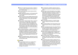 Page 131-4
Chapter 1   Before You Start Using the Scanner
■Never try to take the scanner apart or modify it in 
any way, as this is dangerous and may lead to a 
fire or electric shock.
■Do not use flammable aerosol sprays products 
near the scanner.
■When cleaning the scanner, turn the power switch 
OFF and disconnect the power plug from the 
power supply.
■Clean the scanner using a slightly dampened cloth 
which has been well wrung out. Never use alcohol, 
benzene, paint thinner, or any other flammable...