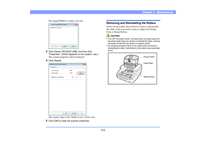 Page 705-9
Chapter 5   Maintenance
The imageFORMULA utility will start. 
3.
Click [Canon DR-XXXX USB], and then click 
Properties. (XXXX depends on the model in use.) 
The scanner properties will be displayed. 
4.
Click [Reset].
The counter value of the Roller in use will be reset. 
5.
Click [OK] to close the scanner properties. 
Removing and Reinstalling the RollersFollow the procedure shown below to remove and reinstall 
the rollers when you need to clean or replace the Pickup, 
Feed, or Retard Rollers....