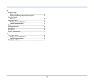 Page 105105
S
Scanner Driver
Basic Settings
 ...................................................................... 60
Configuring Settings According to Purpose
 ......................... 64
Scanning Glass
Cleaning
 ............................................................................... 80
Separation Retry
 ........................................................................ 37
Setting procedure(Windows) ............................................... 37
Setting procedure(Mac)...