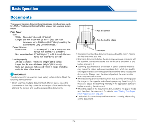 Page 2323
Basic Operation
Documents
The scanner can scan documents ranging in size from business cards 
to LTR/A4. The document sizes that this scanner can scan are shown 
below.
Plain Paper
Size
Width:  54 mm to 216 mm (2.12 to 8.5)
Length:  50.8 mm to 356 mm (2 to 14) (You can scan 
documents up to 3,000 mm (118.1) long by setting the 
scanner to the Long Document mode.)
Paper thickness
Normal feed:  27 to 209 g/m
2 (7 to 56 lb bond) 0.04 mm 
to 0.25 mm (0.00157 to 0.00984)
Non separation feed: 27 to 255 g/m...