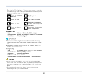 Page 2424
 Scanning the following types of documents can cause a paper jam 
or malfunction. To scan such a document, make a photocopy of the 
document and then scan the photocopy.
Business Card
Size:  50.8 mm x 85 mm (2 x 3.35) or larger
Paper thickness:  380 g/m
2 (80 lb bond) 0.45 mm (0.177) or larger
Orientation:  Vertical feeding only
IMPORTANT
 We recommend placing business cards horizontally. Vertically 
placed business cards may not feed properly depending on their 
size.
 If a stack of business cards...
