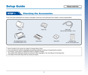 Page 44
Setup Guide
STEP 1Checking the Accessories
If any of the items listed below are missing or damaged, contact your local authorized Canon dealer or service representative.
Scanner
AC Adapter/Power Cord
(Connected length: 2.6 m)
Setup GuideSetup DiscUSB Cable
Type A/Type B (Length: 1.8 m)
Warranty Card
(U.S.A. and Canada only) Feed Tray
 Items included in this manual are subject to change without notice.
 You must keep the machine’s packaging and packing materials for storing or transporting the machine....