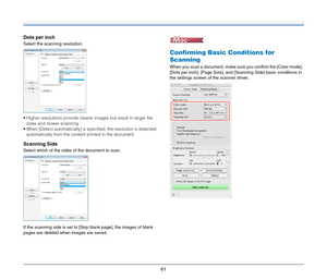 Page 6161
Dots per inch
Select the scanning resolution.
 Higher resolutions provide clearer images but result in larger file 
sizes and slower scanning.
 When [Detect automatically] is specified, the resolution is detected 
automatically from the content printed in the document.
Scanning Side
Select which of the sides of the document to scan.
If the scanning side is set to [Skip blank page], the images of blank 
pages are deleted when images are saved.
Confirming Basic Conditions for 
Scanning
When you scan a...