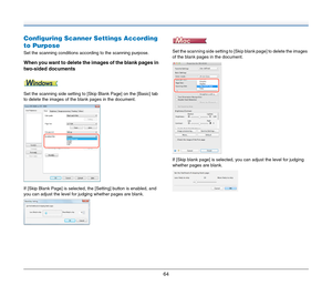 Page 6464
Configuring Scanner Settings According 
to Purpose
Set the scanning conditions according to the scanning purpose.
When you want to delete the images of the blank pages in 
two-sided documents
Set the scanning side setting to [Skip Blank Page] on the [Basic] tab 
to delete the images of the blank pages in the document.
If [Skip Blank Page] is selected, the [Setting] button is enabled, and 
you can adjust the level for judging whether pages are blank.Set the scanning side setting to [Skip blank page] to...