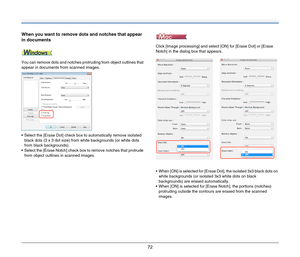 Page 7272
When you want to remove dots and notches that appear 
in documents
You can remove dots and notches protruding from object outlines that 
appear in documents from scanned images.
 Select the [Erase Dot] check box to automatically remove isolated 
black dots (3 x 3 dot size) from white backgrounds (or white dots 
from black backgrounds).
 Select the [Erase Notch] check box to remove notches that protrude 
from object outlines in scanned images.Click [Image processing] and select [ON] for [Erase Dot] or...