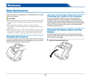 Page 8080
Maintenance
Daily Maintenance
Clean the scanner on a regular basis, as described below, to maintain 
peak scanning quality.
CAUTION
 When cleaning the scanner and the inside of the scanner, turn OFF 
the power switch and disconnect the power cord from the power 
outlet.
 Do not use spray cleaners to clean the scanner. Precision 
mechanisms, such as the light source, may get wet, and cause a 
malfunction.
 Never use paint thinner, alcohol, or other organic solvents to clean 
the scanner. The exterior...