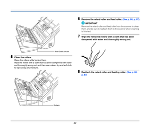 Page 8282
5Clean the rollers.
Clean the rollers while turning them.
Wipe the rollers with a cloth that has been dampened with water 
and thoroughly wrung out, and then use a clean, dry and soft cloth 
to wipe away any moisture.
6Remove the retard roller and feed roller. (See p. 86, p. 87)
IMPORTANT
Remove the retard roller and feed roller from the scanner to clean 
them, and be sure to reattach them to the scanner when cleaning 
is finished.
7Wipe the removed rollers with a cloth that has been 
dampened with...