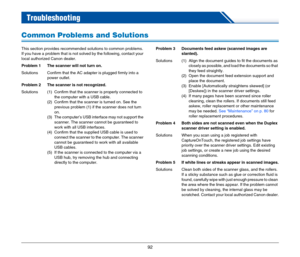 Page 9292
 Troubleshooting
Common Problems and Solutions
This section provides recommended solutions to common problems.
If you have a problem that is not solved by the following, contact your 
local authorized Canon dealer.
Problem 1 The scanner will not turn on.
Solutions Confirm that the AC adapter is plugged firmly into a 
power outlet.
Problem 2 The scanner is not recognized.
Solutions (1) Confirm that the scanner is properly connected to 
the computer with a USB cable.
(2) Confirm that the scanner is...