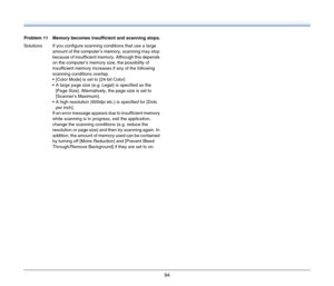 Page 9494
Problem 11 Memory becomes insufficient and scanning stops.
Solutions If you configure scanning conditions that use a large 
amount of the computer’s memory, scanning may stop 
because of insufficient memory. Although this depends 
on the computer’s memory size, the possibility of 
insufficient memory increases if any of the following 
scanning conditions overlap.
 [Color Mode] is set to [24-bit Color]
 A large page size (e.g. Legal) is specified as the 
[Page Size]. Alternatively, the page size is set...