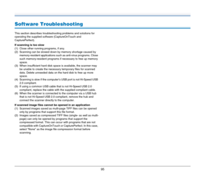 Page 9595
Software Troubleshooting
This section describes troubleshooting problems and solutions for 
operating the supplied software (CaptureOnTouch and 
CapturePerfect).
If scanning is too slow
(1) Close other running programs, if any.
(2) Scanning can be slowed down by memory shortage caused by 
memory-resident applications such as anti-virus programs. Close 
such memory-resident programs if necessary to free up memory 
space.
(3) When insufficient hard disk space is available, the scanner may 
be unable to...