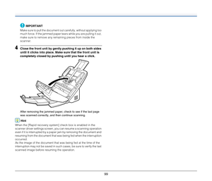 Page 9999
IMPORTANT
Make sure to pull the document out carefully, without applying too 
much force. If the jammed paper tears while you are pulling it out, 
make sure to remove any remaining pieces from inside the 
scanner.
4Close the front unit by gently pushing it up on both sides 
until it clicks into place. Make sure that the front unit is 
completely closed by pushing until you hear a click.
After removing the jammed paper, check to see if the last page 
was scanned correctly, and then continue scanning....