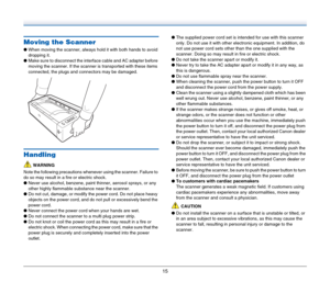 Page 1515
Moving the Scanner
●When moving the scanner, always hold it with both hands to avoid 
dropping it.
●Make sure to disconnect the interface cable and AC adapter before 
moving the scanner. If the scanner is transported with these items 
connected, the plugs and connectors may be damaged.
Handling
WARNING
Note the following precautions whenever using the scanner. Failure to 
do so may result in a fire or electric shock.
●Never use alcohol, benzene, paint thinner, aerosol sprays, or any 
other highly...
