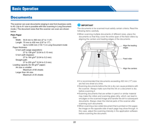 Page 2222
Basic Operation
Documents
The scanner can scan documents ranging in size from business cards 
to A3. (Up to A1 size is possible with folio scanning in Long Document 
mode.) The document sizes that this scanner can scan are shown 
below.
Plain Paper
Size
Width:  50.8 mm to 300 mm (2 to 11.8)
Length:  70 mm to 432 mm (2.8 to 17)
Up to 3,000 mm (118.1) in Long Document mode
Paper thickness
U-turn path (page separation):
27 to 128 g/m
2 (0.04 to 0.15 mm)
U-turn path (bypass):
27 to 164 g/m
2 (0.04 to 0.2...