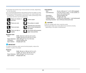Page 23
23
• Laminated documents may not be scanned correctly, depending on the document.
 It is recommended that thin documents be fed one page at a time.
 Scanning the following types of documents can cause a paper jam  or malfunction. To scan such a document, make a photocopy of the 
document and then scan the photocopy.
Business Card Size: Width: 50.8 mm to 55 mm (2 to 2.2) Length: 85 mm to 91 mm (3.4 to 3.6)
Paper thickness: 128 to 380 g/m
2 (0.15 to 0.45 mm)
Orientation: Vertical feeding only
Eject...