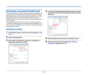 Page 3030
Detecting a document double feed
This scanner includes a function to detect document double feeds. By 
using this function, the scanner will automatically stop when it detects 
that multiple documents have been fed at the same time. You can also 
specify whether to save the scanned image after scanning has 
finished and continue scanning the document (double feed detection 
ignore function).
To use the double feed detection function, you must first open the 
scanner driver settings screen and enable...