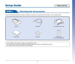 Page 44
Setup Guide
STEP 1Checking the Accessories
If any of the items listed below are missing or damaged, contact your local authorized Canon dealer or service representative.
ScannerAC Adapter/Power Cord
Setup Guide Setup DiscUSB Cable
Warranty Card
(U.S.A. and Canada only)
 Items included in this manual are subject to change without notice.
 You must keep the machine’s packaging and packing materials for storing or transporting the machine.
 The shape of the power plug varies by country and region.
Please...