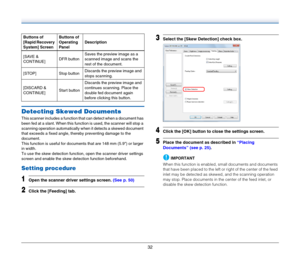 Page 3232
Detecting Skewed Documents
This scanner includes a function that can detect when a document has 
been fed at a slant. When this function is used, the scanner will stop a 
scanning operation automatically when it detects a skewed document 
that exceeds a fixed angle, thereby preventing damage to the 
document.
This function is useful for documents that are 148 mm (5.9) or larger 
in width.
To use the skew detection function, open the scanner driver settings 
screen and enable the skew detection...