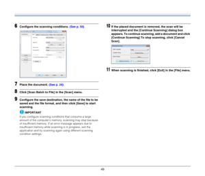 Page 4949
6Configure the scanning conditions. (See p. 50)
7Place the document. (See p. 24)
8Click [Scan Batch to File] in the [Scan] menu.
9Configure the save destination, the name of the file to be 
saved and the file format, and then click [Save] to start 
scanning.
IMPORTANT
If you configure scanning conditions that consume a large 
amount of the computer’s memory, scanning may stop because 
of insufficient memory. If an error message appears due to 
insufficient memory while scanning is in progress, exit...