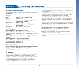 Page 6
6
STEP 2Installing the Software
System requirements
To use the scanner, your computer must satisfy the following system 
requirements.
Computer
CPU: Intel Core 2 Duo 1.66GHz or faster
Memory: 1GB or more
Hard disk: 3 GB or more available space required for 
installation of all software
USB interface: Hi-Speed USB2.0
Monitor: Resolution of 1024 × 768 (XGA) or better 
recommended.
Optical drive:  Drive  capable of reading DVDs.
Operating system
 Microsoft Windows XP Service Pack 3 or later
 Microsoft...