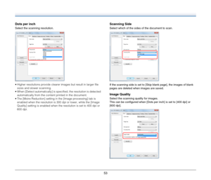 Page 5353
Dots per inch
Select the scanning resolution.
 Higher resolutions provide clearer images but result in larger file 
sizes and slower scanning.
 When [Detect automatically] is specified, the resolution is detected 
automatically from the content printed in the document.
 The [Moire Reduction] setting in the [Image processing] tab is 
enabled when the resolution is 300 dpi or lower, while the [Image 
Quality] setting is enabled when the resolution is set to 400 dpi or 
600 dpi.
Scanning Side
Select...