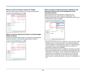 Page 5656
When you want to enhance contours in images
Adjust the edge emphasis setting on the [Image processing] tab.
When you want to make lines and text in scanned images 
thicker or thinner
Drag the [Character Emphasis] slider in the [Image processing] tab to 
make lines and text in the scanned images thicker or thinner.
When you want to enhance text that is difficult to read 
because of factors such as the background of the 
scanned document
Select [Advanced Text Enhancement] or [Advanced Text 
Enhancement...
