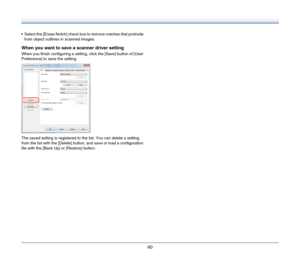 Page 6060
 Select the [Erase Notch] check box to remove notches that protrude 
from object outlines in scanned images.
When you want to save a scanner driver setting
When you finish configuring a setting, click the [Save] button of [User 
Preference] to save the setting.
The saved setting is registered to the list. You can delete a setting 
from the list with the [Delete] button, and save or load a configuration 
file with the [Back Up] or [Restore] button. 