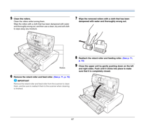 Page 6767
5Clean the rollers.
Clean the rollers while turning them.
Wipe the rollers with a cloth that has been dampened with water 
and thoroughly wrung out, and then use a clean, dry and soft cloth 
to wipe away any moisture.
6Remove the retard roller and feed roller. (See p. 71, p. 72)
IMPORTANT
Remove the retard roller and feed roller from the scanner to clean 
them, and be sure to reattach them to the scanner when cleaning 
is finished.
7Wipe the removed rollers with a cloth that has been 
dampened with...
