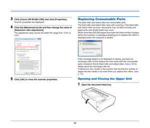 Page 6969
3Click [Canon DR-M1060 USB] and click [Properties].
Scanner properties are displayed.
4Click the [Maintenance] tab and then change the value of 
[Reduction ratio adjustment].
The adjustment value can be set within the range from -3.0% to 
3.0%.
5Click [OK] to close the scanner properties.
Replacing Consumable Parts
The feed roller and retard roller are consumable parts.
The feed roller and retard roller wear with scanning. If the feed roller 
and retard roller are worn, documents may not feed...